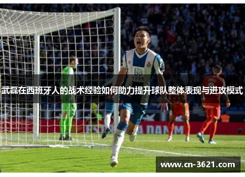 武磊在西班牙人的战术经验如何助力提升球队整体表现与进攻模式