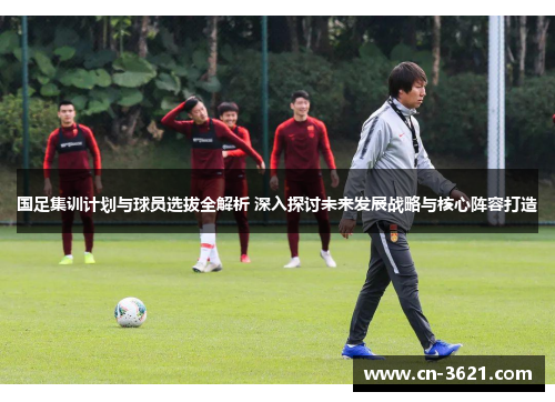 国足集训计划与球员选拔全解析 深入探讨未来发展战略与核心阵容打造