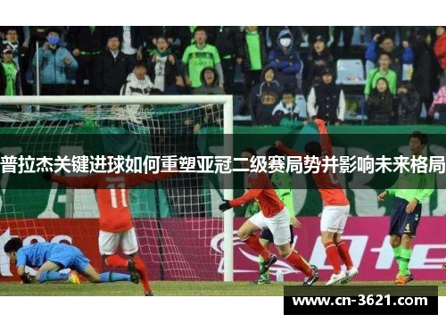 普拉杰关键进球如何重塑亚冠二级赛局势并影响未来格局
