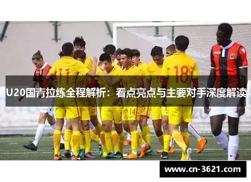 U20国青拉练全程解析：看点亮点与主要对手深度解读