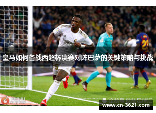 皇马如何备战西超杯决赛对阵巴萨的关键策略与挑战