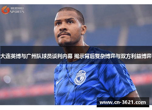 大连英博与广州队球员谈判内幕 揭示背后复杂博弈与双方利益博弈