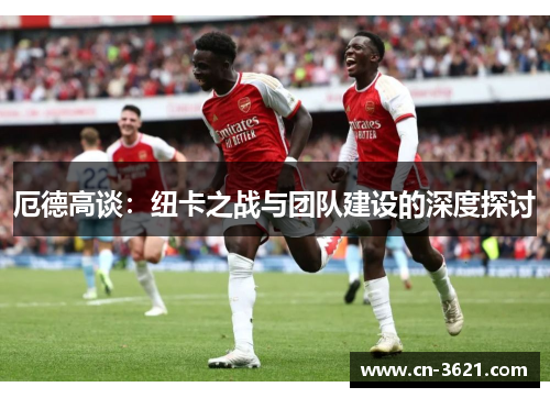 厄德高谈：纽卡之战与团队建设的深度探讨