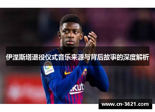 伊涅斯塔退役仪式音乐来源与背后故事的深度解析