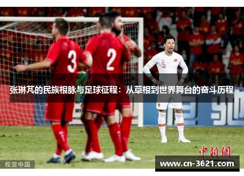 张琳芃的民族根脉与足球征程：从草根到世界舞台的奋斗历程
